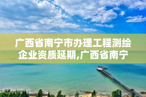 广西省南宁市办理工程测绘企业资质延期,广西省南宁市办理工程测绘企业资质延期手续