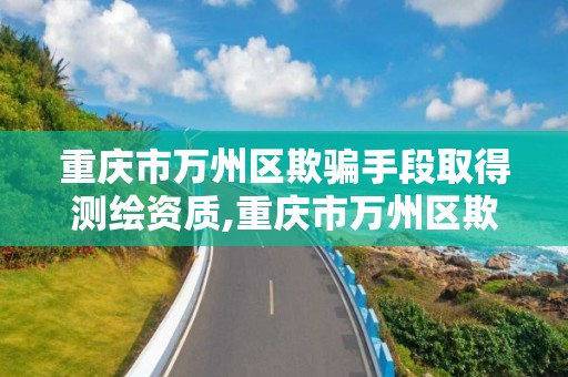 重庆市万州区欺骗手段取得测绘资质,重庆市万州区欺骗手段取得测绘资质的公司