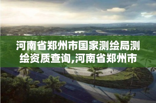 河南省郑州市国家测绘局测绘资质查询,河南省郑州市国家测绘局测绘资质查询电话