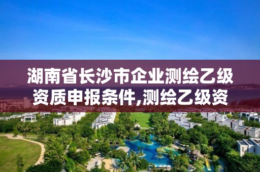 湖南省长沙市企业测绘乙级资质申报条件,测绘乙级资质办理条件。