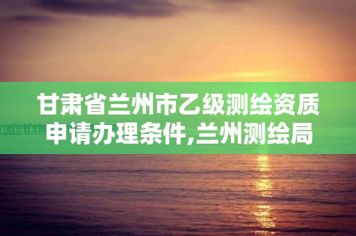 甘肃省兰州市乙级测绘资质申请办理条件,兰州测绘局招聘。