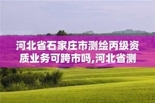 河北省石家庄市测绘丙级资质业务可跨市吗,河北省测绘丙级资质办理需要多少人。