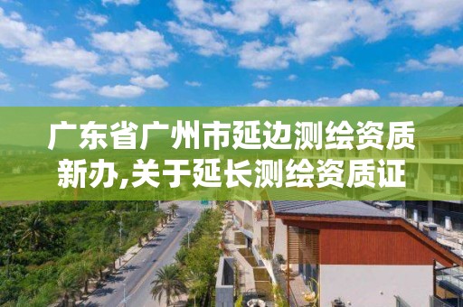 广东省广州市延边测绘资质新办,关于延长测绘资质证书有效期的公告