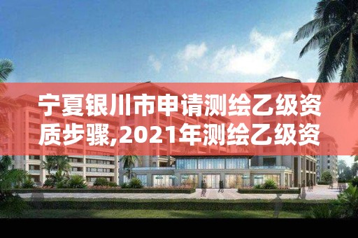 宁夏银川市申请测绘乙级资质步骤,2021年测绘乙级资质办公申报条件