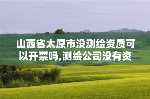 山西省太原市没测绘资质可以开票吗,测绘公司没有资质可以开展业务吗。