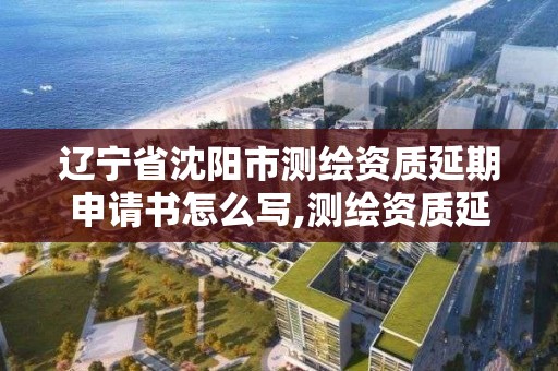 辽宁省沈阳市测绘资质延期申请书怎么写,测绘资质延期通知。