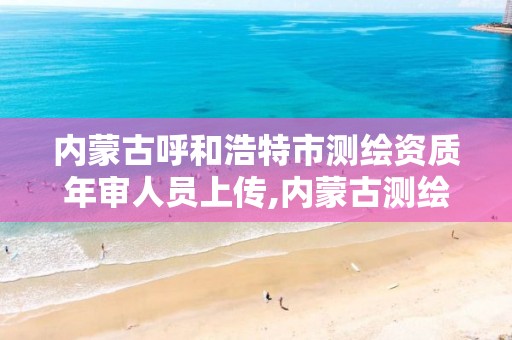 内蒙古呼和浩特市测绘资质年审人员上传,内蒙古测绘资质延期公告