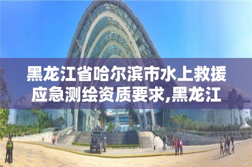 黑龙江省哈尔滨市水上救援应急测绘资质要求,黑龙江省水上搜救应急预案。