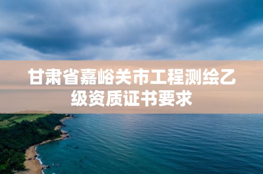 甘肃省嘉峪关市工程测绘乙级资质证书要求