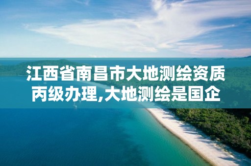 江西省南昌市大地测绘资质丙级办理,大地测绘是国企吗