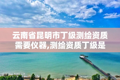 云南省昆明市丁级测绘资质需要仪器,测绘资质丁级是什么意思