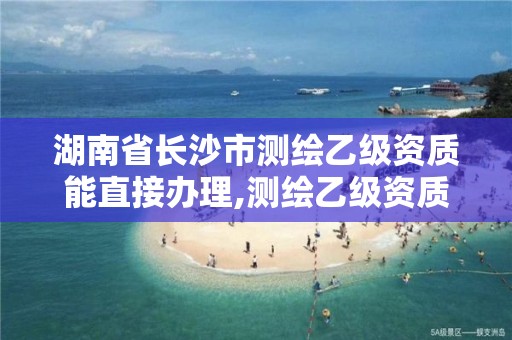 湖南省长沙市测绘乙级资质能直接办理,测绘乙级资质能不能做省外的项目。