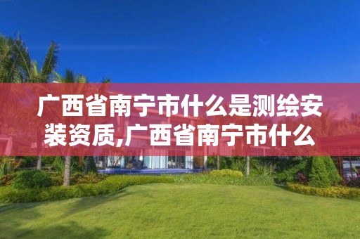 广西省南宁市什么是测绘安装资质,广西省南宁市什么是测绘安装资质的公司