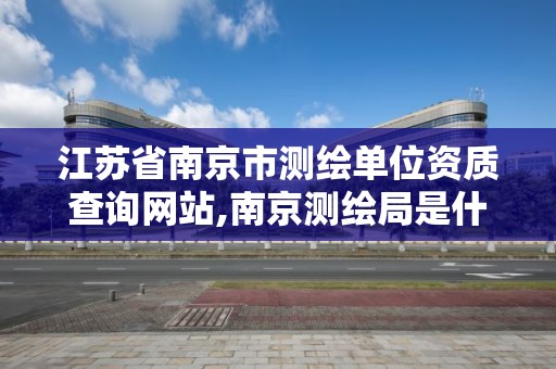 江苏省南京市测绘单位资质查询网站,南京测绘局是什么样的单位