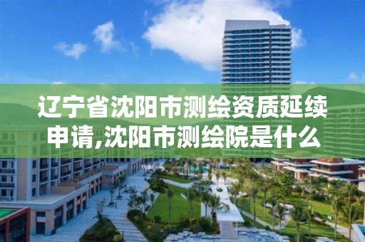 辽宁省沈阳市测绘资质延续申请,沈阳市测绘院是什么单位