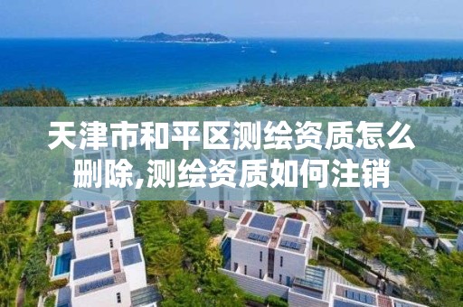 天津市和平区测绘资质怎么删除,测绘资质如何注销