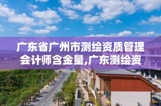 广东省广州市测绘资质管理会计师含金量,广东测绘资质标准。