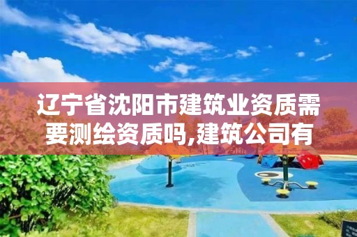 辽宁省沈阳市建筑业资质需要测绘资质吗,建筑公司有测绘资质吗