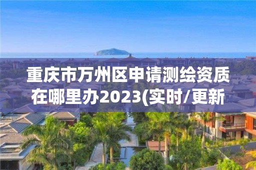 重庆市万州区申请测绘资质在哪里办2023(实时/更新中)