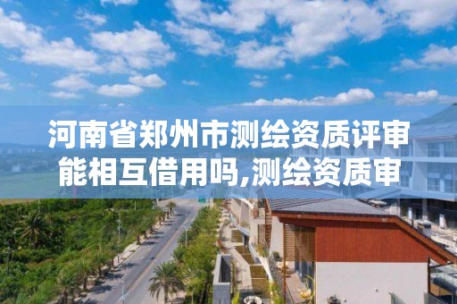 河南省郑州市测绘资质评审能相互借用吗,测绘资质审核