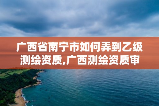 广西省南宁市如何弄到乙级测绘资质,广西测绘资质审批和服务