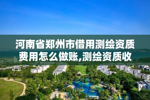 河南省郑州市借用测绘资质费用怎么做账,测绘资质收费标准。