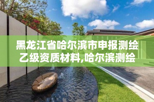 黑龙江省哈尔滨市申报测绘乙级资质材料,哈尔滨测绘局是干什么的