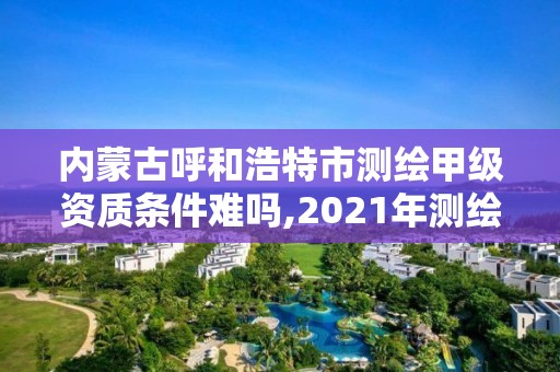 内蒙古呼和浩特市测绘甲级资质条件难吗,2021年测绘甲级资质申报条件