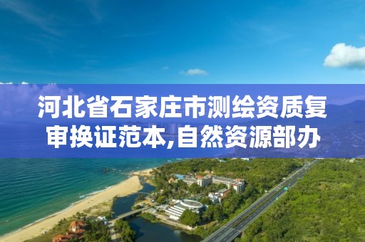 河北省石家庄市测绘资质复审换证范本,自然资源部办公厅关于开展测绘资质复审换证工作的通知