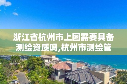 浙江省杭州市上图需要具备测绘资质吗,杭州市测绘管理服务平台。