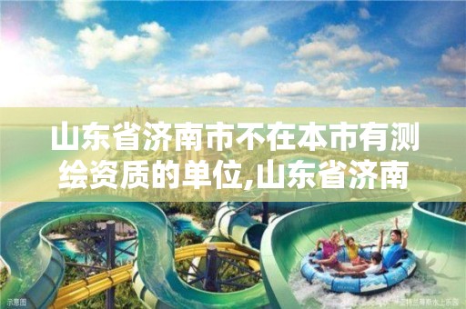 山东省济南市不在本市有测绘资质的单位,山东省济南市不在本市有测绘资质的单位有几个。