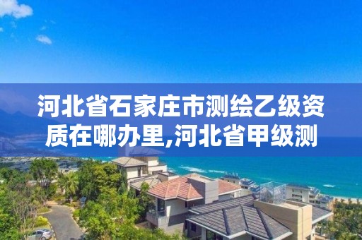 河北省石家庄市测绘乙级资质在哪办里,河北省甲级测绘资质单位