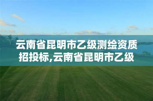 云南省昆明市乙级测绘资质招投标,云南省昆明市乙级测绘资质招投标公示