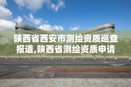 陕西省西安市测绘资质巡查报道,陕西省测绘资质申请材料