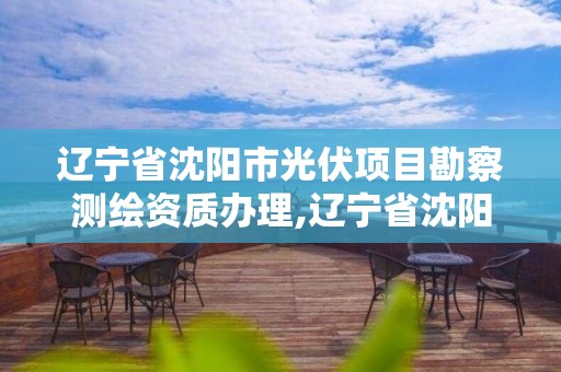 辽宁省沈阳市光伏项目勘察测绘资质办理,辽宁省沈阳市光伏项目勘察测绘资质办理电话。