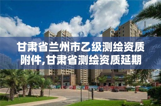 甘肃省兰州市乙级测绘资质附件,甘肃省测绘资质延期