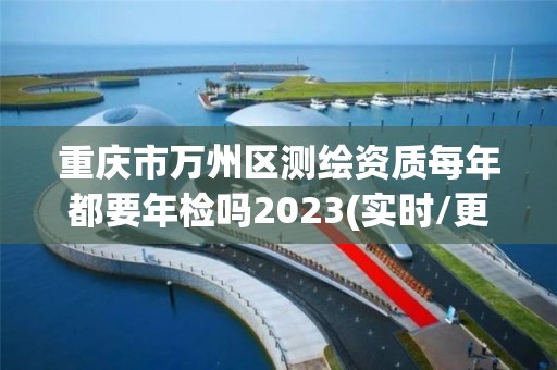 重庆市万州区测绘资质每年都要年检吗2023(实时/更新中)