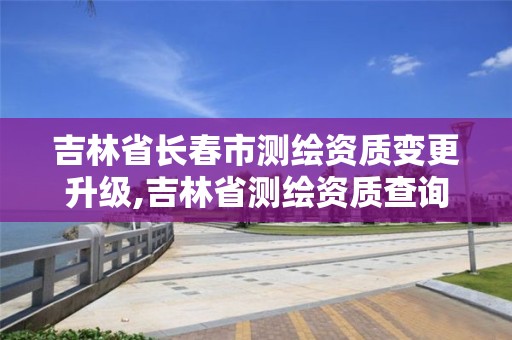 吉林省长春市测绘资质变更升级,吉林省测绘资质查询