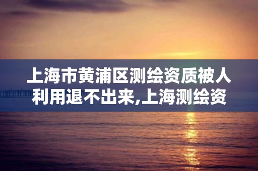 上海市黄浦区测绘资质被人利用退不出来,上海测绘资质申请。