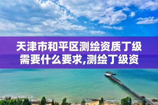 天津市和平区测绘资质丁级需要什么要求,测绘丁级资质人员要求。