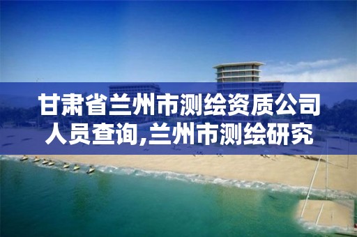 甘肃省兰州市测绘资质公司人员查询,兰州市测绘研究院改企了吗