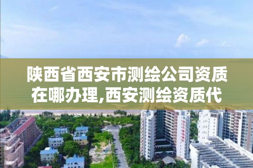 陕西省西安市测绘公司资质在哪办理,西安测绘资质代办