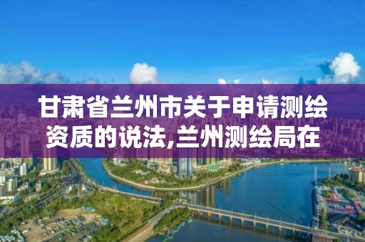 甘肃省兰州市关于申请测绘资质的说法,兰州测绘局在哪儿。