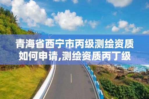 青海省西宁市丙级测绘资质如何申请,测绘资质丙丁级取消时间