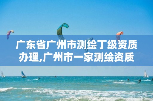 广东省广州市测绘丁级资质办理,广州市一家测绘资质单位