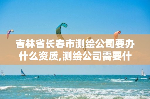 吉林省长春市测绘公司要办什么资质,测绘公司需要什么证书