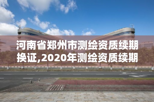 河南省郑州市测绘资质续期换证,2020年测绘资质续期怎么办理