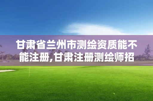 甘肃省兰州市测绘资质能不能注册,甘肃注册测绘师招聘