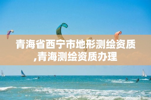 青海省西宁市地形测绘资质,青海测绘资质办理