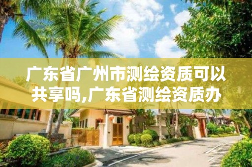 广东省广州市测绘资质可以共享吗,广东省测绘资质办理流程